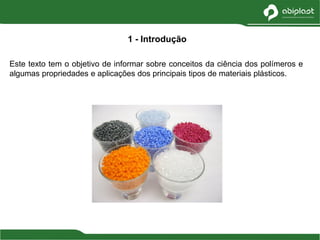 Este texto tem o objetivo de informar sobre conceitos da ciência dos polímeros e
algumas propriedades e aplicações dos principais tipos de materiais plásticos.
1 - Introdução
 
