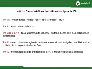 PA 6:6 - maior dureza, rigidez, resistência à abrasão e HDT
PA 6 - muito dura e resistente
PA 6:10 e 6:12 - baixa absorção de umidade, portanto peças com boa estabilidade
dimensional
PA 11 - muito baixa absorção de umidade; menor dureza e rigidez que PA6; maior
resistência ao impacto dentre as PAs
PA 12 - menor absorção de umidade que a PA11; maior resistência à corrosão
4.8.1 – Características dos diferentes tipos de PA
 