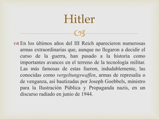 
 En los últimos años del III Reich aparecieron numerosas
armas extraordinarias que, aunque no llegaron a decidir el
curso de la guerra, han pasado a la historia como
importantes avances en el terreno de la tecnología militar.
Las más famosas de estas fueron, indudablemente, las
conocidas como vergeltungswaffen, armas de represalia o
de venganza, así bautizadas por Joseph Goebbels, ministro
para la Ilustración Pública y Propaganda nazis, en un
discurso radiado en junio de 1944.
Hitler
 