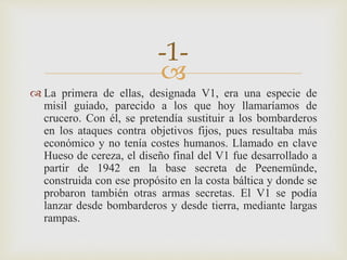 
 La primera de ellas, designada V1, era una especie de
misil guiado, parecido a los que hoy llamaríamos de
crucero. Con él, se pretendía sustituir a los bombarderos
en los ataques contra objetivos fijos, pues resultaba más
económico y no tenía costes humanos. Llamado en clave
Hueso de cereza, el diseño final del V1 fue desarrollado a
partir de 1942 en la base secreta de Peenemünde,
construida con ese propósito en la costa báltica y donde se
probaron también otras armas secretas. El V1 se podía
lanzar desde bombarderos y desde tierra, mediante largas
rampas.
-1-
 