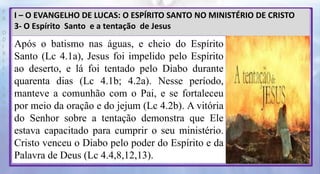 P
R
O
D
I
R
L
E
I
S
A
N
T
O
S
E
B
D
I – O EVANGELHO DE LUCAS: O ESPÍRITO SANTO NO MINISTÉRIO DE CRISTO
3- O Espírito Santo e a tentação de Jesus
Após o batismo nas águas, e cheio do Espírito
Santo (Lc 4.1a), Jesus foi impelido pelo Espírito
ao deserto, e lá foi tentado pelo Diabo durante
quarenta dias (Lc 4.1b; 4.2a). Nesse período,
manteve a comunhão com o Pai, e se fortaleceu
por meio da oração e do jejum (Lc 4.2b). A vitória
do Senhor sobre a tentação demonstra que Ele
estava capacitado para cumprir o seu ministério.
Cristo venceu o Diabo pelo poder do Espírito e da
Palavra de Deus (Lc 4.4,8,12,13).
 