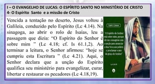 P
R
O
D
I
R
L
E
I
S
A
N
T
O
S
E
B
D
I – O EVANGELHO DE LUCAS: O ESPÍRITO SANTO NO MINISTÉRIO DE CRISTO
4- O Espírito Santo e a missão de Cristo
Vencida a tentação no deserto, Jesus voltou à
Galileia, conduzido pelo Espírito (Lc 4.14). Na
sinagoga, ao abrir o rolo de Isaías, leu a
passagem que dizia: “O Espírito do Senhor é
sobre mim ” (Lc 4.18; cf. Is 61.1,2). Ao
terminar a leitura, o Senhor afirmou: “hoje se
cumpriu esta Escritura ” (Lc 4.21). Aqui, o
Senhor declara que a unção do Espírito
qualifica seu ministério para evangelizar, curar,
libertar e restaurar os pecadores (Lc 4.18,19).
 