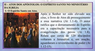 P
R
O
D
I
R
L
E
I
S
A
N
T
O
S
E
B
D
II – ATOS DOS APÓSTOLOS: O ESPÍRITO SANTO NO MINISTÉRIO
DA IGREJA
1- O Espírito Santo em Atos.
Após o Senhor ter sido elevado aos
céus, o livro de Atos dá prosseguimento
a essa narrativa (At 1.1-4). O autor
ratifica que o derramamento do Espírito
era a capacitação necessária para a
evangelização dos povos (At 1.8).
Relata que cerca de 120 discípulos
voltaram a Jerusalém e, em oração,
aguardaram o revestimento de poder (At
1.12-15).
 