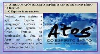 P
R
O
D
I
R
L
E
I
S
A
N
T
O
S
E
B
D
II – ATOS DOS APÓSTOLOS: O ESPÍRITO SANTO NO MINISTÉRIO
DA IGREJA
1- O Espírito Santo em Atos.
Portanto, Atos registra a
ação do Espírito na
inauguração histórica da
Igreja como agência de
Cristo. Trata-se da
continuação da obra de
Jesus por meio dos
discípulos capacitados pelo
Espírito Santo (At 2.38).
 