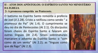 P
R
O
D
I
R
L
E
I
S
A
N
T
O
S
E
B
D
II – ATOS DOS APÓSTOLOS: O ESPÍRITO SANTO NO MINISTÉRIO
DA IGREJA
2- A promessa cumprida no Pentecoste.
O batismo no Espírito Santo remonta a profecia
de Joel (Jl 2.28). Cristo a ratificou como sendo “ a
promessa do Pai” (At 1.4). O cumprimento se
deu no dia de Pentecostes (At 2.1). Os discípulos
foram cheios do Espírito Santo e falaram em
outras línguas (At 2.4). Sinais sobrenaturais
marcaram o advento do Espírito Santo: o “som
como de um vento” (At 2.2); as “línguas como
que de fogo” (At 2.3).
 