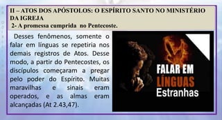 P
R
O
D
I
R
L
E
I
S
A
N
T
O
S
E
B
D
II – ATOS DOS APÓSTOLOS: O ESPÍRITO SANTO NO MINISTÉRIO
DA IGREJA
2- A promessa cumprida no Pentecoste.
Desses fenômenos, somente o
falar em línguas se repetiria nos
demais registros de Atos. Desse
modo, a partir do Pentecostes, os
discípulos começaram a pregar
pelo poder do Espírito. Muitas
maravilhas e sinais eram
operados, e as almas eram
alcançadas (At 2.43,47).
 