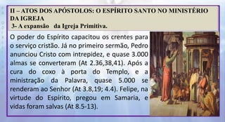 P
R
O
D
I
R
L
E
I
S
A
N
T
O
S
E
B
D
II – ATOS DOS APÓSTOLOS: O ESPÍRITO SANTO NO MINISTÉRIO
DA IGREJA
3- A expansão da Igreja Primitiva.
O poder do Espírito capacitou os crentes para
o serviço cristão. Já no primeiro sermão, Pedro
anunciou Cristo com intrepidez, e quase 3.000
almas se converteram (At 2.36,38,41). Após a
cura do coxo à porta do Templo, e a
ministração da Palavra, quase 5.000 se
renderam ao Senhor (At 3.8,19; 4.4). Felipe, na
virtude do Espírito, pregou em Samaria, e
vidas foram salvas (At 8.5-13).
 