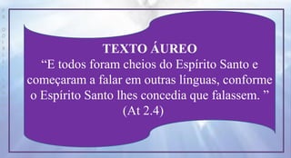 P
R
O
D
I
R
L
E
I
S
A
N
T
O
S
E
B
D
TEXTO ÁUREO
“E todos foram cheios do Espírito Santo e
começaram a falar em outras línguas, conforme
o Espírito Santo lhes concedia que falassem. ”
(At 2.4)
 