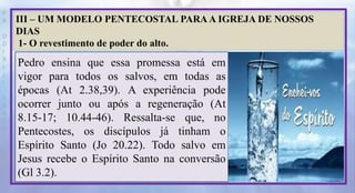 P
R
O
D
I
R
L
E
I
S
A
N
T
O
S
E
B
D
III – UM MODELO PENTECOSTAL PARA A IGREJA DE NOSSOS
DIAS
1- O revestimento de poder do alto.
Pedro ensina que essa promessa está em
vigor para todos os salvos, em todas as
épocas (At 2.38,39). A experiência pode
ocorrer junto ou após a regeneração (At
8.15-17; 10.44-46). Ressalta-se que, no
Pentecostes, os discípulos já tinham o
Espírito Santo (Jo 20.22). Todo salvo em
Jesus recebe o Espírito Santo na conversão
(Gl 3.2).
 