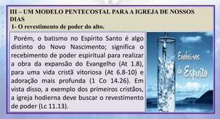 P
R
O
D
I
R
L
E
I
S
A
N
T
O
S
E
B
D
III – UM MODELO PENTECOSTAL PARA A IGREJA DE NOSSOS
DIAS
1- O revestimento de poder do alto.
Porém, o batismo no Espírito Santo é algo
distinto do Novo Nascimento; significa o
recebimento de poder espiritual para realizar
a obra da expansão do Evangelho (At 1.8),
para uma vida cristã vitoriosa (At 6.8-10) e
adoração mais profunda (1 Co 14.26). Em
vista disso, a exemplo dos primeiros cristãos,
a igreja hodierna deve buscar o revestimento
de poder (Lc 11.13).
 