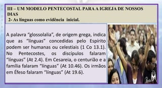 P
R
O
D
I
R
L
E
I
S
A
N
T
O
S
E
B
D
III – UM MODELO PENTECOSTAL PARA A IGREJA DE NOSSOS
DIAS
2- As línguas como evidência inicial.
A palavra “glossolalia”, de origem grega, indica
que as “línguas” concedidas pelo Espírito
podem ser humanas ou celestiais (1 Co 13.1).
No Pentecostes, os discípulos falaram
“línguas” (At 2.4). Em Cesareia, o centurião e a
família falaram “línguas” (At 10.46). Os irmãos
em Éfeso falaram “línguas” (At 19.6).
 