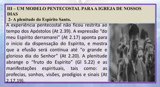 P
R
O
D
I
R
L
E
I
S
A
N
T
O
S
E
B
D
III – UM MODELO PENTECOSTAL PARA A IGREJA DE NOSSOS
DIAS
2- A plenitude do Espírito Santo.
A experiência pentecostal não ficou restrita ao
tempo dos Apóstolos (At 2.39). A expressão “do
meu Espírito derramarei” (At 2.17) aponta para
o início da dispensação do Espírito, e mostra
que a efusão será contínua até “o grande e
glorioso dia do Senhor” (At 2.20). A plenitude
abrange o “fruto do Espírito” (Gl 5.22) e as
manifestações espirituais, tais como: as
profecias, sonhos, visões, prodígios e sinais (At
2.17,19).
 