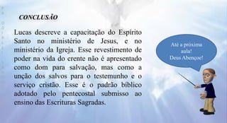 CONCLUSÃO
Até a próxima
aula!
Deus Abençoe!
P
R
O
D
I
R
L
E
I
S
A
N
T
O
S
E
B
D
Lucas descreve a capacitação do Espírito
Santo no ministério de Jesus, e no
ministério da Igreja. Esse revestimento de
poder na vida do crente não é apresentado
como dom para salvação, mas como a
unção dos salvos para o testemunho e o
serviço cristão. Esse é o padrão bíblico
adotado pelo pentecostal submisso ao
ensino das Escrituras Sagradas.
 