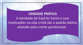 P
R
O
D
I
R
L
E
I
S
A
N
T
O
S
E
B
D
VERDADE PRÁTICA
A atividade do Espírito Santo e suas
implicações na vida cristã são o padrão bíblico
adotado pelo crente pentecostal.
 
