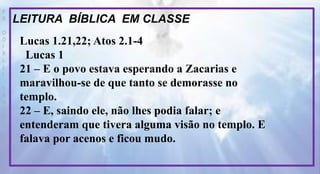 P
R
O
D
I
R
L
E
I
S
A
N
T
O
S
E
B
D
LEITURA BÍBLICA EM CLASSE
Lucas 1.21,22; Atos 2.1-4
Lucas 1
21 – E o povo estava esperando a Zacarias e
maravilhou-se de que tanto se demorasse no
templo.
22 – E, saindo ele, não lhes podia falar; e
entenderam que tivera alguma visão no templo. E
falava por acenos e ficou mudo.
 