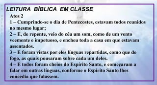 P
R
O
D
I
R
L
E
I
S
A
N
T
O
S
E
B
D
LEITURA BÍBLICA EM CLASSE
Atos 2
1 – Cumprindo-se o dia de Pentecostes, estavam todos reunidos
no mesmo lugar;
2 – E, de repente, veio do céu um som, como de um vento
veemente e impetuoso, e encheu toda a casa em que estavam
assentados.
3 – E foram vistas por eles línguas repartidas, como que de
fogo, as quais pousaram sobre cada um deles.
4 – E todos foram cheios do Espírito Santo, e começaram a
falar em outras línguas, conforme o Espírito Santo lhes
concedia que falassem.
 