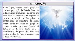 P
R
O
D
I
R
L
E
I
S
A
N
T
O
S
E
B
D
Nesta lição, temos como propósito
destacar que a ação do Espírito Santo na
vida de Jesus em Lucas e da igreja em
Atos com a finalidade de capacitá-la
para a proclamação do Evangelho em
continuidade ao ministério de Jesus.
Assim como no início da igreja, os
crentes atuais precisam buscar 0
Batismo no Espírito Santo com o
revestimento de poder do Alto para
realizar a obra de Deus e alcançar uma
vida cristã vitoriosa.
INTRODUÇÃO
 