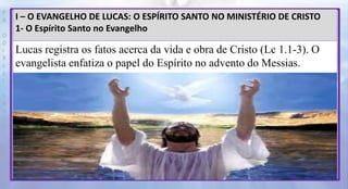 P
R
O
D
I
R
L
E
I
S
A
N
T
O
S
E
B
D
I – O EVANGELHO DE LUCAS: O ESPÍRITO SANTO NO MINISTÉRIO DE CRISTO
1- O Espírito Santo no Evangelho
Lucas registra os fatos acerca da vida e obra de Cristo (Lc 1.1-3). O
evangelista enfatiza o papel do Espírito no advento do Messias.
 
