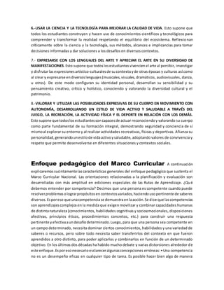 6.-USAR LA CIENCIA Y LA TECNOLOGÍA PARA MEJORAR LA CALIDAD DE VIDA. Esto supone que
todos los estudiantes construyen y hacen uso de conocimientos científicos y tecnológicos para
comprender y transformar la realidad respetando el equilibrio del ecosistema. Reflexionan
críticamente sobre la ciencia y la tecnología, sus métodos, alcances e implicancias para tomar
decisiones informadas y dar soluciones a los desafíos en diversos contextos.
7.- EXPRESARSE CON LOS LENGUAJES DEL ARTE Y APRECIAR EL ARTE EN SU DIVERSIDAD DE
MANIFESTACIONES.Esto supone que todoslosestudiantesvivencienel arte al percibir, investigar
y disfrutarlasexpresionesartístico-culturalesde sucontextoyde otras épocas y culturas así como
al crear y expresarse endiversoslenguajes(musicales, visuales,dramáticos, audiovisuales, danza,
u otros). De este modo configuran su identidad personal, desarrollan su sensibilidad y su
pensamiento creativo, crítico y holístico, conociendo y valorando la diversidad cultural y el
patrimonio.
8.-VALORAR Y UTILIZAR LAS POSIBILIDADES EXPRESIVAS DE SU CUERPO EN MOVIMIENTO CON
AUTONOMÍA, DESARROLLANDO UN ESTILO DE VIDA ACTIVO Y SALUDABLE A TRAVÉS DEL
JUEGO, LA RECREACIÓN, LA ACTIVIDAD FÍSICA Y EL DEPORTE EN RELACIÓN CON LOS DEMÁS.
Esto supone que todoslosestudiantessoncapacesde actuar reconociendoy valorando su cuerpo
como parte fundamental de su formación integral, demostrando seguridad y conciencia de sí
mismoal explorar su entorno y al realizar actividades recreativas, físicas y deportivas. Afianza su
personalidad,generandounestilode vidaactivoysaludable, adoptando valores de convivencia y
respeto que permite desenvolverse en diferentes situaciones y contextos sociales.
Enfoque pedagógico del Marco Curricular A continuación
explicaremossucintamentelascaracterísticas generales del enfoque pedagógico que sustenta el
Marco Curricular Nacional. Las orientaciones relacionadas a la planificación y evaluación son
desarrolladas con más amplitud en ediciones especiales de las Rutas de Aprendizaje. ¿Qué
debemos entender por competencia? Decimos que una persona es competente cuando puede
resolverproblemasolograrpropósitosencontextosvariados,haciendousopertinente de saberes
diversos.Esporeso que unacompetenciase demuestraenlaacción.Se dice que lascompetencias
son aprendizajescomplejosen la medida que exigen movilizar y combinar capacidades humanas
de distintanaturaleza(conocimientos, habilidades cognitivas y socioemocionales, disposiciones
afectivas, principios éticos, procedimientos concretos, etc.) para construir una respuesta
pertinente yefectivaaundesafíodeterminado.Luego, para que una persona sea competente en
un campo determinado, necesita dominar ciertos conocimientos, habilidades y una variedad de
saberes o recursos, pero sobre todo necesita saber transferirlos del contexto en que fueron
aprendidos a otro distinto, para poder aplicarlos y combinarlos en función de un determinado
objetivo. En los últimas dos décadas ha habido mucho debate y varias distorsiones alrededor de
este enfoque.Esporesonecesarioesclareceralgunasconcepciones erróneas: ▪ Una competencia
no es un desempeño eficaz en cualquier tipo de tarea. Es posible hacer bien algo de manera
 