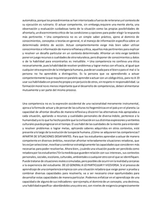 automática,porque losprocedimientosse haninteriorizadoafuerza de reiterarse yel contextode
su ejecución es rutinario. El actuar competente, sin embargo,requiere una mente alerta, una
observación y evaluación cuidadosas tanto de la situación como las propias posibilidades de
afrontarla,undiscernimientocrítico de las condiciones y opciones para poder elegir la respuesta
más pertinente. ▪ Una competencia no es un simple saber práctico, ajeno al dominio de
conocimientos, conceptos o teorías en general, ni al manejo de información específica sobre un
determinado ámbito de acción. Actuar competentemente exige más bien saber utilizar
conocimientose informaciónde manerareflexivaycrítica, aquellosmáspertinentes para explicar
y resolver un desafío particular en un contexto determinado. Afrontar un reto exige también
ponerenjuegorecursoso cualidadesde otranaturaleza,perodisponer de conocimientos y datos
o de la habilidad para encontrarlos es ineludible. ▪ Una competencia no conlleva una ética
necesariamente,pueslahabilidadde resolver problemas y lograr metas con eficacia, al igual que
cualquierotraexpresiónde lainteligenciahumana,puedeserusadapara el bienopara el mal si la
persona no ha aprendido a distinguirlos. Es la persona que va aprendiendo a actuar
competentemente laque requiere enparalelo aprenderaactuar con un códigoético, para no A 19
usar sushabilidadesenprovechopropioyenperjuiciode otros,sinrespetoni responsabilidad. La
formaciónmoral noes menosimportante que el desarrollo de competencias, deben alimentarse
mutuamente y ser parte del mismo proceso.
Una competencia no es la expresión occidental de una racionalidad meramente instrumental,
ajenaa la formade actuar y de pensarde lasculturasno hegemónicasenel paísyen el planeta.La
capacidad de afrontar desafíos de manera reflexiva y discernir las alternativas más apropiadas a
cada situación, apelando a recursos y cualidades personales de diversa índole, pertenece a la
humanidadyeslo que ha hechoposible que lacivilizaciónensusdistintasexpresionesyvertientes
culturalespuedaprogresarenel tiempo.El usohábil de lascualidades de la mente para entender
y resolver problemas o lograr metas, aplicando saberes adquiridos en otros contextos, está
presente alolargo de la evoluciónde laespecie humana.¿Cómo se adquieren las competencias?
APARTIR DE SITUACIONES DESAFIANTES. Para que los estudiantes aprendan a actuar de manera
competente en diversos ámbitos, necesitan afrontar reiteradamente situaciones retadoras, que
lesexijanseleccionar,movilizarycombinarestratégicamente lascapacidadesque consideren más
necesarias para poder resolverlas. Ahora bien, ¿cuándo una situación puede ser percibida como
retadorapor losestudiantes?Enlamedidaque guardenrelación con sus intereses, sus contextos
personales, sociales,escolares,culturales,ambientalesocualquierotroconel que se identifiquen.
Puede tratarse de situacionesrealesosimuladas,peroposiblesde ocurrirenlarealidadycercanas
a la experiencia del estudiante. DE LO GENERAL A LO PARTICULAR Y VICEVERSA. Si el proceso de
aprendizaje de unacompetenciaempieza con una situación retadora que exige poner a prueba y
combinar diversas capacidades para resolverla, va a ser necesario crear oportunidades para
desarrollar estas capacidades de manera particular. Podemos enfatizar en el aprendizaje de una
capacidado de algunode susindicadores –porejemplo,el dominiode un concepto, una destreza,
una habilidadespecífica–abordándolosunayotra vez,con niveles de exigencia progresivamente
 