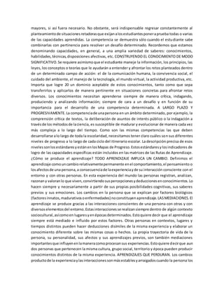 mayores, si así fuera necesario. No obstante, será indispensable regresar constantemente al
planteamientode situacionesretadorasque exijanalosestudiantesponeraprueba todas o varias
de las capacidades aprendidas. La competencia se demuestra sólo cuando el estudiante sabe
combinarlas con pertinencia para resolver un desafío determinado. Recordemos que estamos
denominando capacidades, en general, a una amplia variedad de saberes: conocimientos,
habilidades,técnicas,disposiciones afectivas, etc. CONSTRUYENDO EL CONOCIMIENTO DE MODO
SIGNIFICATIVO.Se requiere asimismoque el estudiante maneje la información, los principios, las
leyes, los conceptos o teorías que le ayudarán a entender y afrontar los retos planteados dentro
de un determinado campo de acción: el de la comunicación humana, la convivencia social, el
cuidado del ambiente, el manejo de la tecnología, el mundo virtual, la actividad productiva, etc.
Importa que logre 20 un dominio aceptable de estos conocimientos, tanto como que sepa
transferirlos y aplicarlos de manera pertinente en situaciones concretas para afrontar retos
diversos. Los conocimientos necesitan aprenderse siempre de manera crítica, indagando,
produciendo y analizando información; siempre de cara a un desafío y en función de su
importancia para el desarrollo de una competencia determinada. A LARGO PLAZO Y
PROGRESIVAMENTE.La competenciade unapersona en un ámbito determinado, por ejemplo, la
comprensión crítica de textos, la deliberación de asuntos de interés público o la indagación a
travésde los métodosde laciencia, es susceptible de madurar y evolucionar de manera cada vez
más compleja a lo largo del tiempo. Como son las mismas competencias las que deben
desarrollarse alo largo de toda la escolaridad, necesitamos tener claro cuáles son sus diferentes
niveles de progreso a lo largo de cada ciclo del itinerario escolar. La descripción precisa de esos
nivelessonlosestándaresyestánenlosMapas de Progreso.Estosestándaresylosindicadores de
logro de las capacidades específicas están incluidos en las matrices de las Rutas de Aprendizaje.
¿Cómo se produce el aprendizaje? TODO APRENDIZAJE IMPLICA UN CAMBIO. Definimos el
aprendizaje comouncambiorelativamentepermanente enel comportamiento,el pensamiento o
losafectosde una persona,a consecuenciade laexperienciayde su interacción consciente con el
entorno y con otras personas. En esta experiencia del mundo las personas registran, analizan,
razonany valoranlo que viven,convirtiendosuspercepcionesydeduccionesenconocimientos.Lo
hacen siempre y necesariamente a partir de sus propias posibilidades cognitivas, sus saberes
previos y sus emociones. Los cambios en la persona que se explican por factores biológicos
(factoresinnatos,madurativosoenfermedades) noconstituyenaprendizaje.LASMEDIACIONES.El
aprendizaje se produce gracias a las interacciones conscientes de una persona con otras y con
diversoselementosdel entorno.Estasinteraccionesse realizansiempre dentro de algún contexto
sociocultural,asícomoen lugaresyenépocasdeterminados.Estoquiere decir que el aprendizaje
siempre está mediado e influido por estos factores. Otras personas en contextos, lugares y
tiempos distintos pueden hacer deducciones disímiles de la misma experiencia y elaborar un
conocimiento diferente sobre las mismas cosas o hechos. La propia trayectoria de vida de la
persona, su personalidad, sus afectos y sus aprendizajes previos, son también mediaciones
importantesque influyenenlamaneracomoprocesansus experiencias.Estoquiere decirque aun
dos personas que pertenecen la misma cultura, grupo social, territorio y época pueden producir
conocimientos distintos de la misma experiencia. APRENDIZAJES QUE PERDURAN. Los cambios
productode la experienciaylasinteraccionessonmásestablesyarraigadoscuando la persona los
 