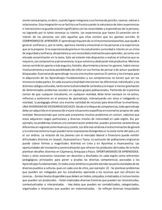 siente comopropios,esdecir,cuandologranintegrarse asusformasde percibir,razonar,valoraro
relacionarse.Estaintegraciónnose facilitaose frustracuando la naturaleza de tales experiencias
e interaccionesnoguardarelaciónsignificativa con las necesidades y expectativas de la persona,
no logrando por lo tanto convocar su interés. Las experiencias que hacen 21 conexión con el
interés de las personas son sólo aquellas que ellas sienten que les aportan sentido. EL
COMPROMISODE APRENDER.El aprendizajerequiere de unclimaemocionalpositivo,que ayude a
generar confianza y, por lo tanto, apertura mental y emocional en las personas a la experiencia
que se le propone.Si la experienciadespierta en los estudiantes curiosidad e interés en un clima
de seguridadyconfianza,despertaráasu veznecesidadymotivaciónparaaprender,así como una
elevada concentración en la tarea. Solo así estarán más dispuestos a realizar el esfuerzo que se
requiere,concompromisoyperseverancia,loque volverásudedicaciónmásproductiva.Mientras
menossentidolesaporte omásangustia,fastidio,aburrimientootemor les genere, habrá menos
involucramientoynuestrasposibilidadesde influir en sus formas de pensar o de actuar quedarán
bloqueadas.Escenariosde aprendizaje:nounosinomuchoscaminos El camino y los tiempos para
la adquisición de los Aprendizajes Fundamentales y sus competencias no tienen que ser los
mismosentodaspartes.En cada escuelaylocalidadintervienen las diferencias individuales y los
distintoscódigosculturales,tantocomoladiversidadde contextosylamayor o menor gravitación
de determinados problemas sociales en algunos grupos poblacionales. Partiendo de la premisa
común de que cualquier estudiante, en cualquier realidad, debe tener siempre un rol activo,
reflexivo y autónomo en el proceso de aprendizaje, interactuando con otros e indagando su
realidad, la pedagogía ofrece una enorme variedad de recursos para diversificar la enseñanza.
UNA DIVERSIDADDE ESCENARIOSSOCIALES.Desde el enfoquede competencias,todoaprendizaje
debe seradquiridoenel procesode encararsituacionesespecíficasenescenarios propios de cada
realidad. Reconociendo que como país encaramos muchos problemas en común, sabemos que
estos adquieren rasgos particulares y diversos niveles de intensidad en cada región. Así, por
ejemplo, losproblemasrelativos a la contaminación ambiental, pueden presentar características
diferentesenregionescomoHuánucoyLoreto.Los dilemasrelativosaladiscriminaciónde género
y la violenciacontralamujerpuedentenerexpresionesdivergentesen la costa norte del país y en
el sur andino. La relación de los jóvenes con el mercado laboral o financiero puede exhibir
dificultades distintas en Ucayali, Huancavelica o Tacna. La exclusión de poblaciones originarias
puede cobrar formas y magnitudes distintas en Lima y en Apurímac o Huancavelica. Las
oportunidadesde innovaciónycomercialización que ofrecen los productos derivados de la leche
plantean desafíos distintos en Cajamarca, Arequipa o Pasco. OPORTUNIDADES DE APRENDIZAJE.
Estos u otros escenarios necesitan ser descritos y diseñados en cada región como referentes
pedagógicos principales para poner a prueba las diversas competencias asociadas a los
AprendizajesFundamentales.Entodosestosámbitosesposibleatenderlasparticularidadesde los
diversospueblos y culturas, pues en cada uno de ellos, por ejemplo: 22 - Se plantean problemas
que pueden ser indagados por los estudiantes apelando a los recursos que nos ofrecen las
ciencias. - Existentextosdisponiblesque debenserleídos,cotejados,sintetizados o incluso textos
que pueden ser producidos. - Están implicadas diversas historias que pueden ser reconstruidas,
contextualizadas o interpretadas. - Hay datos que pueden ser contabilizados, categorizados,
organizados o relaciones que pueden ser matematizadas. - Se reflejan diversas inequidades
 