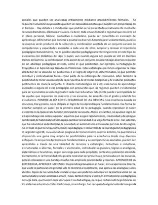 sociales que pueden ser analizadas críticamente mediante procedimientos formales. - Se
requierensolucionescuyoscostospuedensercalculadosometas que pueden ser proyectadas en
el tiempo. - Hay detalles o incidencias que podrían ser representados creativamente mediante
recursosdramáticos,plásticosovisuales. Es decir, toda situación local o regional que nos rete en
el plano personal, laboral, productivo o ciudadano, puede ser convertida en escenario de
aprendizaje.Allítendríanque ponerse apruebalosdiversosAprendizajesFundamentales,pueslas
respuestas serán producto de la selección y combinación acertada de un conjunto variado de
competencias y capacidades asociadas a cada uno de ellos. Ampliar y renovar el repertorio
pedagógico Naturalmente, no es posible abordar pedagógicamente ningún reto en este tipo de
escenarios con didácticas de lápiz y papel, aun cuando alguna nos pueda ser útil en diversos
tramos del camino.La combinaciónenlaacciónde un conjuntode aprendizajesdiversos requiere
de un abordaje pedagógico distinto, como el que posibilitan, por ejemplo, la Pedagogía de
Proyectos o el Aprendizaje Basado en Problemas. Estas estrategias permiten organizar la clase
alrededor de la solución de problemas o el logro de objetivos determinados, lo que permite
distribuir y contextualizar tareas como parte de la estrategia de resolución. Abre también la
posibilidadde mirarlascosasdesde laperspectivade distintasdisciplinas y de elaborar productos
pertinentes de manera conjunta. El diseño metodológico de estos escenarios de aprendizaje
asociados a alguna de estas pedagogías son propuestas que las regiones pueden ir elaborando
para ser ejecutadosaescalaregional encadanivel educativo.Estaofertapuede ir acompañada de
las ayudas que requieran los maestros y las escuelas, de acuerdo con el grado y edad de los
estudiantes. PONERSE AL DÍA CON EL DESARROLLO DE LAS CIENCIAS. Una enseñanza basada en
discursos,tizaypizarra, noes útil para el logro de los Aprendizajes Fundamentales. Esa forma de
enseñar cumplió un papel en la primera edad de la pedagogía, cuando reproducir el saber
existenteenlaépocaerala funciónprincipal de laescuela.Ahora,encambio,noayudaal logro de
23 aprendizajesde orden superior, aquellos que exigen razonamiento, creatividad y despliegue
combinadode habilidadesdiversasparacambiarlarealidad.Esaviejaformade ense- ñar,además,
que ha inducidoal sedentarismo,lapasividadyel automatismoenlasaulaspor más de dos siglos,
no estodo loque tiene que ofrecernoslapedagogía.El desarrollode lainvestigaciónpedagógica a
lolargo del sigloXX,muyasociadaal progresodel conocimientoenotrosámbitos,hapuestohoy a
disposición una gama muy amplia de posibilidades para la enseñanza desde muy diversos
enfoques.Es así que los Aprendizajes Fundamentales y sus competencias asociadas, pueden ser
aprendidos a través de una variedad de recursos y estrategias, deductivas o inductivas,
estructuradas o abiertas, formales o vivenciales, individuales o grupales, lógicas o analógicas,
sistemáticas o heurísticas, según convenga para cada propósito, contexto y población atendida.
Ciertamente,ni la frontalidad ni la pizarra necesitan ser proscritas o penalizadas en las escuelas,
perosí colocadasenuna bandejamuchomásampliade posibilidadesyrecursos. APRENDER DE LA
EXPERIENCIA,APRENDERHACIENDO.El aprendizajebasadoenel hacer, en la experiencia directa,
que va de lo particulara logeneral yde loconcretoa loabstracto, que apela a las analogías y a los
afectos, típico de las sociedades rurales y que aún podemos observar en la práctica social de las
comunidadesruralesandinasoamazó- nicas,tambiéntiene expresiónentradiciones pedagógicas
de larga data, que hundenraícesinclusoenlaedadantigua,peroque no han sidohegemónicasen
lossistemaseducativos.Estastradiciones,sinembargo,han recuperadovigenciadesde lasegunda
 