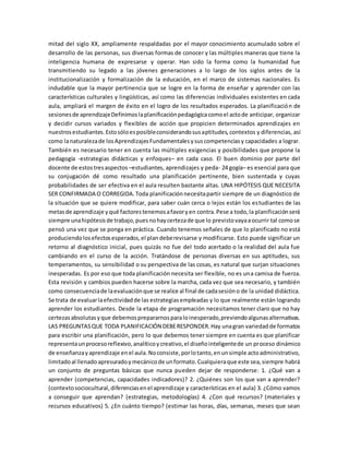 mitad del siglo XX, ampliamente respaldadas por el mayor conocimiento acumulado sobre el
desarrollo de las personas, sus diversas formas de conocer y las múltiples maneras que tiene la
inteligencia humana de expresarse y operar. Han sido la forma como la humanidad fue
transmitiendo su legado a las jóvenes generaciones a lo largo de los siglos antes de la
institucionalización y formalización de la educación, en el marco de sistemas nacionales. Es
indudable que la mayor pertinencia que se logre en la forma de enseñar y aprender con las
características culturales y lingüísticas, así como las diferencias individuales existentes en cada
aula, ampliará el margen de éxito en el logro de los resultados esperados. La planificación de
sesionesde aprendizajeDefinimoslaplanificaciónpedagógicacomoel actode anticipar, organizar
y decidir cursos variados y flexibles de acción que propicien determinados aprendizajes en
nuestrosestudiantes.Estosóloesposibleconsiderandosusaptitudes,contextos y diferencias, así
como lanaturalezade losAprendizajesFundamentalesysuscompetenciasy capacidades a lograr.
También es necesario tener en cuenta las múltiples exigencias y posibilidades que propone la
pedagogía -estrategias didácticas y enfoques– en cada caso. El buen dominio por parte del
docente de estostresaspectos –estudiantes, aprendizajes y peda- 24 gogía– es esencial para que
su conjugación dé como resultado una planificación pertinente, bien sustentada y cuyas
probabilidades de ser efectiva en el aula resulten bastante altas. UNA HIPÓTESIS QUE NECESITA
SER CONFIRMADA O CORREGIDA.Toda planificaciónnecesitapartir siempre de un diagnóstico de
la situación que se quiere modificar, para saber cuán cerca o lejos están los estudiantes de las
metasde aprendizaje yqué factorestenemosafavoryen contra.Pese a todo,la planificaciónserá
siempre unahipótesisde trabajo,puesnohaycertezade que lo previstovayaaocurrir tal comose
pensó una vez que se ponga en práctica. Cuando tenemos señales de que lo planificado no está
produciendolosefectosesperados,el plandeberevisarse y modificarse. Esto puede significar un
retorno al diagnóstico inicial, pues quizás no fue del todo acertado o la realidad del aula fue
cambiando en el curso de la acción. Tratándose de personas diversas en sus aptitudes, sus
temperamentos, su sensibilidad o su perspectiva de las cosas, es natural que surjan situaciones
inesperadas. Es por eso que toda planificación necesita ser flexible, no es una camisa de fuerza.
Esta revisión y cambios pueden hacerse sobre la marcha, cada vez que sea necesario, y también
como consecuenciade laevaluaciónque se realice al final de cadasesióno de la unidad didáctica.
Se trata de evaluarlaefectividadde las estrategiasempleadas y lo que realmente están logrando
aprender los estudiantes. Desde la etapa de programación necesitamos tener claro que no hay
certezasabsolutasyque debemosprepararnosparaloinesperado,previendoalgunasalternativas.
LAS PREGUNTASQUE TODA PLANIFICACIÓN DEBERESPONDER.Hay unagran variedadde formatos
para escribir una planificación, pero lo que debemos tener siempre en cuenta es que planificar
representaunprocesoreflexivo,analíticoycreativo,el diseñointeligentede un proceso dinámico
de enseñanzayaprendizaje enel aula.Noconsiste,porlotanto,enunsimple actoadministrativo,
limitadoal llenadoapresuradoymecánicode unformato.Cualquieraque este sea,siempre habrá
un conjunto de preguntas básicas que nunca pueden dejar de responderse: 1. ¿Qué van a
aprender (competencias, capacidades indicadores)? 2. ¿Quiénes son los que van a aprender?
(contextosociocultural,diferenciasenel aprendizaje y características en el aula) 3. ¿Cómo vamos
a conseguir que aprendan? (estrategias, metodologías) 4. ¿Con qué recursos? (materiales y
recursos educativos) 5. ¿En cuánto tiempo? (estimar las horas, días, semanas, meses que sean
 