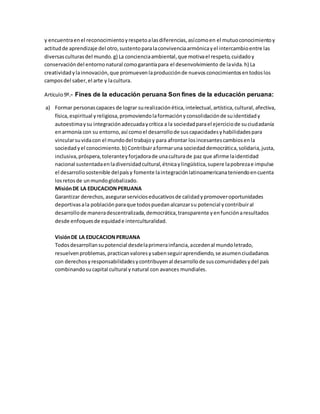 y encuentraenel reconocimientoyrespetoalasdiferencias,asícomoen el mutuoconocimientoy
actitudde aprendizaje del otro,sustentoparalaconvivenciaarmónicayel intercambioentre las
diversasculturasdel mundo.g) La concienciaambiental,que motivael respeto,cuidadoy
conservacióndel entornonatural comogarantíapara el desenvolvimiento de lavida.h) La
creatividadylainnovación,que promuevenlaproducciónde nuevosconocimientosentodoslos
camposdel saber,el arte y lacultura.
Artículo9º.- Fines de la educación peruana Son fines de la educación peruana:
a) Formar personascapaces de lograr surealizaciónética,intelectual,artística,cultural,afectiva,
física,espiritual yreligiosa,promoviendolaformaciónyconsolidaciónde suidentidady
autoestimaysu integraciónadecuadaycrítica a la sociedadparael ejerciciode suciudadanía
enarmonía con su entorno,así comoel desarrollode suscapacidadesyhabilidadespara
vincularsuvidacon el mundodel trabajoy para afrontar losincesantescambiosenla
sociedadyel conocimiento.b) Contribuiraformaruna sociedaddemocrática,solidaria,justa,
inclusiva,próspera,toleranteyforjadorade unaculturade paz que afirme laidentidad
nacional sustentadaenladiversidadcultural,étnicaylingüística,supere lapobrezae impulse
el desarrollosostenible delpaísy fomente laintegraciónlatinoamericanateniendoencuenta
losretosde unmundoglobalizado.
MisiónDE LA EDUCACIONPERUANA
Garantizar derechos,asegurarservicioseducativosde calidadypromoveroportunidades
deportivasala poblaciónparaque todospuedanalcanzarsu potencial ycontribuiral
desarrollode maneradescentralizada,democrática,transparente yenfunciónaresultados
desde enfoquesde equidade interculturalidad.
VisiónDE LA EDUCACIONPERUANA
Todosdesarrollansupotencial desdelaprimerainfancia,accedenal mundoletrado,
resuelvenproblemas,practicanvaloresysabenseguiraprendiendo,se asumenciudadanos
con derechosyresponsabilidadesycontribuyenal desarrollode suscomunidadesydel país
combinandosucapital cultural ynatural con avances mundiales.
 