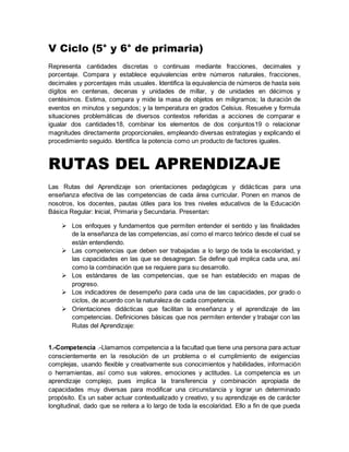 V Ciclo (5° y 6° de primaria)
Representa cantidades discretas o continuas mediante fracciones, decimales y
porcentaje. Compara y establece equivalencias entre números naturales, fracciones,
decimales y porcentajes más usuales. Identifica la equivalencia de números de hasta seis
dígitos en centenas, decenas y unidades de millar, y de unidades en décimos y
centésimos. Estima, compara y mide la masa de objetos en miligramos; la duración de
eventos en minutos y segundos; y la temperatura en grados Celsius. Resuelve y formula
situaciones problemáticas de diversos contextos referidas a acciones de comparar e
igualar dos cantidades18, combinar los elementos de dos conjuntos19 o relacionar
magnitudes directamente proporcionales, empleando diversas estrategias y explicando el
procedimiento seguido. Identifica la potencia como un producto de factores iguales.
RUTAS DEL APRENDIZAJE
Las Rutas del Aprendizaje son orientaciones pedagógicas y didácticas para una
enseñanza efectiva de las competencias de cada área curricular. Ponen en manos de
nosotros, los docentes, pautas útiles para los tres niveles educativos de la Educación
Básica Regular: Inicial, Primaria y Secundaria. Presentan:
 Los enfoques y fundamentos que permiten entender el sentido y las finalidades
de la enseñanza de las competencias, así como el marco teórico desde el cual se
están entendiendo.
 Las competencias que deben ser trabajadas a lo largo de toda la escolaridad, y
las capacidades en las que se desagregan. Se define qué implica cada una, así
como la combinación que se requiere para su desarrollo.
 Los estándares de las competencias, que se han establecido en mapas de
progreso.
 Los indicadores de desempeño para cada una de las capacidades, por grado o
ciclos, de acuerdo con la naturaleza de cada competencia.
 Orientaciones didácticas que facilitan la enseñanza y el aprendizaje de las
competencias. Definiciones básicas que nos permiten entender y trabajar con las
Rutas del Aprendizaje:
1.-Competencia .-Llamamos competencia a la facultad que tiene una persona para actuar
conscientemente en la resolución de un problema o el cumplimiento de exigencias
complejas, usando flexible y creativamente sus conocimientos y habilidades, información
o herramientas, así como sus valores, emociones y actitudes. La competencia es un
aprendizaje complejo, pues implica la transferencia y combinación apropiada de
capacidades muy diversas para modificar una circunstancia y lograr un determinado
propósito. Es un saber actuar contextualizado y creativo, y su aprendizaje es de carácter
longitudinal, dado que se reitera a lo largo de toda la escolaridad. Ello a fin de que pueda
 