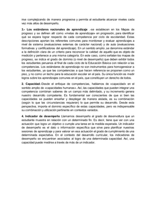 irse complejizando de manera progresiva y permita al estudiante alcanzar niveles cada
vez más altos de desempeño.
3.- Los estándares nacionales de aprendizaje .-se establecen en los Mapas de
progreso y se definen allí como «metas de aprendizaje» en progresión, para identificar
qué se espera lograr respecto de cada competencia por ciclo de escolaridad. Estas
descripciones aportan los referentes comunes para monitorear y evaluar aprendizajes a
nivel de sistema (evaluaciones externas de carácter nacional) y de aula (evaluaciones
formativas y certificadoras del aprendizaje). En un sentido amplio ,se denomina estándar
a la definición clara de un criterio para reconocer la calidad de aquello que es objeto de
medición y pertenece a una misma categoría. En este caso, como señalan los mapas de
progreso, se indica el grado de dominio (o nivel de desempeño) que deben exhibir todos
los estudiantes peruanos al final de cada ciclo de la Educación Básica con relación a las
competencias. Los estándares de aprendizaje no son instrumentos para homogeneizar a
los estudiantes, ya que las competencias a que hacen referencia se proponen como un
piso, y no como un techo para la educación escolar en el país. Su única función es medir
logros sobre los aprendizajes comunes en el país, que constituyen un derecho de todos.
2. Capacidad.-Desde el enfoque de competencias, hablamos de «capacidad» en el
sentido amplio de «capacidades humanas». Así, las capacidades que pueden integrar una
competencia combinan saberes de un campo más delimitado, y su incremento genera
nuestro desarrollo competente. Es fundamental ser conscientes de que si bien las
capacidades se pueden enseñar y desplegar de manera aislada, es su combinación
(según lo que las circunstancias requieran) lo que permite su desarrollo. Desde esta
perspectiva, importa el dominio específico de estas capacidades, pero es indispensable
su combinación y utilización pertinente en contextos variados.
4. Indicador de desempeño Llamamos desempeño al grado de desenvoltura que un
estudiante muestra en relación con un determinado fin. Es decir, tiene que ver con una
actuación que logra un objetivo o cumple una tarea en la medida esperada. Un indicador
de desempeño es el dato o información específica que sirve para planificar nuestras
sesiones de aprendizaje y para valorar en esa actuación el grado de cumplimiento de una
determinada expectativa. En el contexto del desarrollo curricular, los indicadores de
desempeño se encuentran asociados al logro de una determinada capacidad. Así, una
capacidad puede medirse a través de más de un indicador.
 