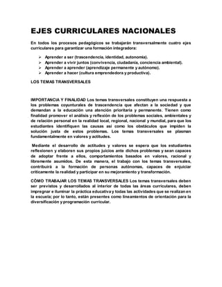 EJES CURRICULARES NACIONALES
En todos los procesos pedagógicos se trabajarán transversalmente cuatro ejes
curriculares para garantizar una formación integradora:
 Aprender a ser (trascendencia, identidad, autonomía).
 Aprender a vivir juntos (convivencia, ciudadanía, conciencia ambiental).
 Aprender a aprender (aprendizaje permanente y autónomo).
 Aprender a hacer (cultura emprendedora y productiva).
LOS TEMAS TRANSVERSALES
IMPORTANCIA Y FINALIDAD Los temas transversales constituyen una respuesta a
los problemas coyunturales de trascendencia que afectan a la sociedad y que
demandan a la educación una atención prioritaria y permanente. Tienen como
finalidad promover el análisis y reflexión de los problemas sociales, ambientales y
de relación personal en la realidad local, regional, nacional y mundial, para que los
estudiantes identifiquen las causas así como los obstáculos que impiden la
solución justa de estos problemas. Los temas transversales se plasman
fundamentalmente en valores y actitudes.
Mediante el desarrollo de actitudes y valores se espera que los estudiantes
reflexionen y elaboren sus propios juicios ante dichos problemas y sean capaces
de adoptar frente a ellos, comportamientos basados en valores, racional y
libremente asumidos. De esta manera, el trabajo con los temas transversales,
contribuirá a la formación de personas autónomas, capaces de enjuiciar
críticamente la realidad y participar en su mejoramiento y transformación.
CÓMO TRABAJAR LOS TEMAS TRANSVERSALES Los temas transversales deben
ser previstos y desarrollados al interior de todas las áreas curriculares, deben
impregnar e iluminar la práctica educativa y todas las actividades que se realizan en
la escuela; por lo tanto, están presentes como lineamientos de orientación para la
diversificación y programación curricular.
 
