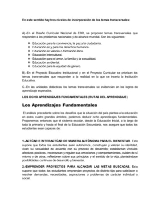 En este sentido hay tres niveles de incorporación de los temas transversales:
A).-En el Diseño Curricular Nacional de EBR, se proponen temas transversales que
responden a los problemas nacionales y de alcance mundial. Son los siguientes:
 Educación para la convivencia, la paz y la ciudadanía.
 Educación en y para los derechos humanos.
 Educación en valores o formación ética.
 Educación intercultural.
 Educación para el amor, la familia y la sexualidad.
 Educación ambiental.
 Educación para la equidad de género.
B).-En el Proyecto Educativo Institucional y en el Proyecto Curricular se priorizan los
temas transversales que responden a la realidad en la que se inserta la Institución
Educativa.
C.-En las unidades didácticas los temas transversales se evidencian en los logros de
aprendizaje esperados.
LOS OCHO APRENDIZAJES FUNDAMENTALES (RUTAS DEL APRENDIZAJE)
Los Aprendizajes Fundamentales
El análisis precedente sobre los desafíos que la situación del país plantea a la educación
en estos cuatro grandes ámbitos, podemos deducir ocho aprendizajes fundamentales.
Proponemos entonces que el sistema escolar, desde la Educación Inicial, a lo largo de
toda la primaria y hasta el final de la Educación Secundaria, nos asegure que todos los
estudiantes sean capaces de:
1.-ACTÚAR E INTERACTÚAR DE MANERA AUTÓNOMA PARA EL BIENESTAR. Esto
supone que todos los estudiantes sean autónomos, construyan y valoren su identidad,
vivan su sexualidad de acuerdo con su proceso de desarrollo; establezcan vínculos
afectivos positivos, reconozcan y regulen sus emociones y comportamientos, cuiden de sí
mismo y de otros; reflexionen sobre sus principios y el sentido de la vida, planteándose
posibilidades continuas de desarrollo y bienestar.
2.-EMPRENDER PROYECTOS PARA ALCANZAR LAS METAS BUSCADAS. Esto
supone que todos los estudiantes emprendan proyectos de distinto tipo para satisfacer o
resolver demandas, necesidades, aspiraciones o problemas de carácter individual o
social.
 