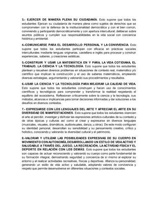3.- EJERCER DE MANERA PLENA SU CIUDADANÍA. Esto supone que todos los
estudiantes Ejerzan su ciudadanía de manera plena como sujetos de derechos que se
comprometen con la defensa de la institucionalidad democrática y con el bien común,
conviviendo y participando democráticamente y con apertura intercultural; deliberan sobre
asuntos públicos y cumplen sus responsabilidades en la vida social con conciencia
histórica y ambiental.
4.-COMUNICARSE PARA EL DESARROLLO PERSONAL Y LA CONVIVENCIA. Esto
supone que todos los estudiantes participan con eficacia en prácticas sociales
interculturales mediante lenguas originarias, castellano e inglés para procesar y construir
experiencias, saberes, y creaciones estéticas.
5.-CONSTRUIR Y USAR LA MATEMÁTICA EN Y PARA, LA VIDA COTIDIANA, EL
TRABAJO, LA CIENCIA Y LA TECNOLOGÍA. Esto supone que todos los estudiantes
plantean y resuelven diversos problemas en situaciones de contexto real, matemático y/o
científico que implican la construcción y el uso de saberes matemáticos, empleando
diversas estrategias, argumentando y valorando sus procedimientos y resultados.
6.-USAR LA CIENCIA Y LA TECNOLOGÍA PARA MEJORAR LA CALIDAD DE VIDA.
Esto supone que todos los estudiantes construyen y hacen uso de conocimientos
científicos y tecnológicos para comprender y transformar la realidad respetando el
equilibrio del ecosistema. Reflexionan críticamente sobre la ciencia y la tecnología, sus
métodos, alcances e implicancias para tomar decisiones informadas y dar soluciones a los
desafíos en diversos contextos.
7.- EXPRESARSE CON LOS LENGUAJES DEL ARTE Y APRECIAR EL ARTE EN SU
DIVERSIDAD DE MANIFESTACIONES. Esto supone que todos los estudiantes vivencien
el arte al percibir, investigar y disfrutar las expresiones artístico-culturales de su contexto y
de otras épocas y culturas así como al crear y expresarse en diversos lenguajes
(musicales, visuales, dramáticos, audiovisuales, danza, u otros). De este modo configuran
su identidad personal, desarrollan su sensibilidad y su pensamiento creativo, crítico y
holístico, conociendo y valorando la diversidad cultural y el patrimonio.
8.-VALORAR Y UTILIZAR LAS POSIBILIDADES EXPRESIVAS DE SU CUERPO EN
MOVIMIENTO CONAUTONOMÍA, DESARROLLANDO UN ESTILO DE VIDAACTIVO Y
SALUDABLE A TRAVÉS DEL JUEGO, LA RECREACIÓN, LAACTIVIDAD FÍSICAY EL
DEPORTE EN RELACIÓN CON LOS DEMÁS. Esto supone que todos los estudiantes
son capaces de actuar reconociendo y valorando su cuerpo como parte fundamental de
su formación integral, demostrando seguridad y conciencia de sí mismo al explorar su
entorno y al realizar actividades recreativas, físicas y deportivas. Afianza su personalidad,
generando un estilo de vida activo y saludable, adoptando valores de convivencia y
respeto que permite desenvolverse en diferentes situaciones y contextos sociales.
 