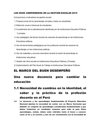 LOS OCHO COMPROMISOS DE LA GESTION ESCOLAR 2015
Compromisos e indicadores de gestión escolar
1: Progreso anual de los aprendizajes de todas y todos los estudiantes.
2: Retención anual e interanual de estudiantes.
3: Cumplimiento de la calendarización planificada por las Instituciones Educativa Públicas
Y privadas
4: Uso pedagógico del tiempo durante las sesiones de aprendizaje en las Instituciones
Educativas públicas.
5: Uso de herramientas pedagógicas por los profesores durante las sesiones de
Aprendizajes en las instituciones públicas.
6: Uso de materiales y recursos educativos durante la sesión de aprendizaje en
Instituciones educativas.
7: Gestión del clima escolar en Instituciones Educativas Públicas y Privadas.
8: Implementación del Plan Anual de Trabajo en Instituciones Educativas Públicas.
EL MARCO DEL BUEN DESEMPEÑO
Una nueva docencia para cambiar la
educación
1.1 Necesidad de cambios en la identidad, el
saber y la práctica de la profesión
docente en el Perú
1.2 La docencia y los aprendizajes fundamentales El Proyecto Educativo
Nacional plantea la necesidad de contar con un Marco Curricular que
delimite un conjunto de aprendizajes considerados fundamentales y que
deben traducirse en resultados comunes para todo el país. Estos
aprendizajes, señala, deben estar referidos tanto al hacer y conocer
como al ser y el convivir, y han de ser consistentes con la necesidad de
 
