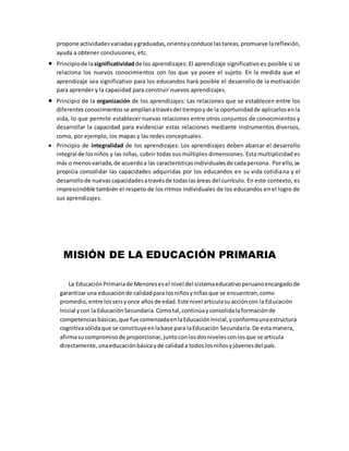 propone actividadesvariadasygraduadas,orientayconduce lastareas,promueve lareflexión,
ayuda a obtener conclusiones, etc.
 Principiode lasignificatividadde los aprendizajes: El aprendizaje significativo es posible si se
relaciona los nuevos conocimientos con los que ya posee el sujeto. En la medida que el
aprendizaje sea significativo para los educandos hará posible el desarrollo de la motivación
para aprender y la capacidad para construir nuevos aprendizajes.
 Principio de la organización de los aprendizajes: Las relaciones que se establecen entre los
diferentesconocimientosse amplíanatravésdel tiempoyde la oportunidadde aplicarlosenla
vida, lo que permite establecer nuevas relaciones entre otros conjuntos de conocimientos y
desarrollar la capacidad para evidenciar estas relaciones mediante instrumentos diversos,
como, por ejemplo, los mapas y las redes conceptuales.
 Principio de integralidad de los aprendizajes: Los aprendizajes deben abarcar el desarrollo
integral de losniños y las niñas, cubrir todas sus múltiples dimensiones. Esta multiplicidad es
más o menosvariada,de acuerdoa las característicasindividualesde cadapersona. Porello,se
propicia consolidar las capacidades adquiridas por los educandos en su vida cotidiana y el
desarrollode nuevascapacidadesatravésde todaslasáreas del currículo. En este contexto, es
imprescindible también el respeto de los ritmos individuales de los educandos en el logro de
sus aprendizajes.
MISIÓN DE LA EDUCACIÓN PRIMARIA
La EducaciónPrimariade Menoresesel nivel del sistemaeducativoperuanoencargadode
garantizaruna educaciónde calidadpara losniñosyniñasque se encuentran,como
promedio,entre losseisyonce añosde edad.Este nivel articulasuaccióncon la Educación
Inicial ycon la EducaciónSecundaria.Comotal,continúayconsolidalaformaciónde
competenciasbásicas,que fue comenzadaenlaEducaciónInicial,yconformaunaestructura
cognitivasólidaque se constituyeenlabase para laEducación Secundaria.De estamanera,
afirmasu compromisode proporcionar,juntoconlosdosnivelesconlosque se articula
directamente,unaeducaciónbásicayde calidada todos losniñosyjóvenesdel país.
 