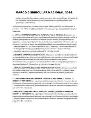 MARCO CURRICULAR NACIONAL 2014
Los AprendizajesFundamentalesel análisisprecedente sobre losdesafíosque lasituacióndel
país planteaa la educaciónenestoscuatrograndesámbitos,podemosdeducirocho
aprendizajesfundamentales
. Proponemosentoncesque el sistemaescolar,desde laEducaciónInicial,alolargode toda la
primariay hastael final de la EducaciónSecundaria,nosasegure que todoslosestudiantessean
capaces de:
1.- ACTÚAR E INTERACTÚAR DE MANERA AUTÓNOMAPARA EL BIENESTAR. Esto supone que
todoslosestudiantesseanautónomos,construyanyvalorensuidentidad,vivansusexualidadde
acuerdocon su procesode desarrollo;establezcanvínculosafectivospositivos,reconozcany
regulensusemocionesycomportamientos,cuidende símismoy de otros;reflexionensobre sus
principiosyel sentidode lavida,planteándoseposibilidadescontinuasde desarrolloybienestar.
2.-EMPRENDER PROYECTOSPARA ALCANZARLASMETAS BUSCADAS.Esto supone que todoslos
estudiantesemprendanproyectosde distintotipoparasatisfaceroresolverdemandas,
necesidades,aspiracionesoproblemasde carácterindividual osocial.
3.-EJERCER DE MANERA PLENA SUCIUDADANÍA. Esto supone que todoslosestudiantesEjerzan
su ciudadaníade maneraplenacomo sujetosde derechosque se comprometenconladefensade
la institucionalidaddemocráticaycon el biencomún,conviviendoyparticipando
democráticamente yconaperturaintercultural;deliberansobre asuntospúblicosycumplensus
responsabilidadesenlavidasocial conconcienciahistóricayambiental.
4.-COMUNICARSEPARA EL DESARROLLO PERSONAL Y LA CONVIVENCIA.Estosupone que todos
losestudiantesparticipanconeficaciaenprácticassocialesinterculturalesmediante lenguas
originarias,castellanoe inglésparaprocesary construirexperiencias,saberes,ycreaciones
estéticas.
4.- CONSTRUIR Y USAR LA MATEMÁTICA EN YPARA, LA VIDA COTIDIANA,EL TRABAJO, LA
CIENCIAY LA TECNOLOGÍA.Esto supone que todoslosestudiantesplanteanyresuelvendiversos
problemasensituacionesde contextoreal,matemáticoy/ocientíficoque implicanlaconstrucción
y el usode saberesmatemáticos,empleandodiversasestrategias,argumentandoyvalorandosus
procedimientosyresultados.
5.-CONSTRUIR Y USAR LA MATEMÁTICA EN Y PARA, LA VIDA COTIDIANA,EL TRABAJO, LA
CIENCIAY LA TECNOLOGÍA.Esto supone que todoslosestudiantesplanteanyresuelvendiversos
problemasensituacionesde contextoreal,matemáticoy/ocientíficoque implicanlaconstrucción
y el usode saberesmatemáticos,empleandodiversasestrategias,argumentandoyvalorandosus
procedimientosyresultados.
 