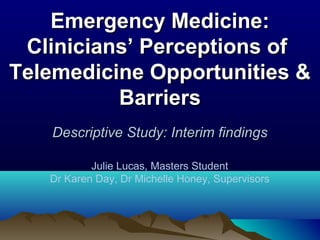 Emergency Medicine:
 Clinicians’ Perceptions of
Telemedicine Opportunities &
          Barriers
   Descriptive Study: Interim findings

           Julie Lucas, Masters Student
   Dr Karen Day, Dr Michelle Honey, Supervisors
 