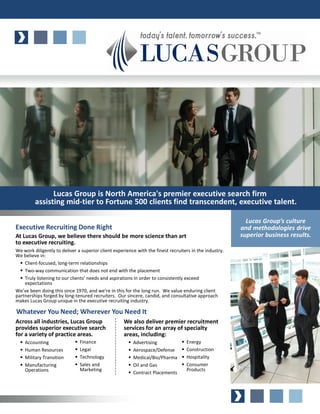 Lucas Group is North America's premier executive search firm
         assisting mid-tier to Fortune 500 clients find transcendent, executive talent.

                                                                                                           Lucas Group’s culture
Executive Recruiting Done Right                                                                          and methodologies drive
At Lucas Group, we believe there should be more science than art                                         superior business results.
to executive recruiting.
We work diligently to deliver a superior client experience with the finest recruiters in the industry.
We believe in:
    Client-focused, long-term relationships
    Two-way communication that does not end with the placement
    Truly listening to our clients’ needs and aspirations in order to consistently exceed
    expectations
We’ve been doing this since 1970, and we’re in this for the long run. We value enduring client
partnerships forged by long-tenured recruiters. Our sincere, candid, and consultative approach
makes Lucas Group unique in the executive recruiting industry.

Whatever You Need; Wherever You Need It
Across all industries, Lucas Group                   We also deliver premier recruitment
provides superior executive search                   services for an array of specialty
for a variety of practice areas.                     areas, including:
    Accounting                 Finance                   Advertising               Energy
    Human Resources            Legal                     Aerospace/Defense         Construction
    Military Transition        Technology                Medical/Bio/Pharma        Hospitality
    Manufacturing              Sales and                 Oil and Gas               Consumer
    Operations                 Marketing                                           Products
                                                         Contract Placements
 
