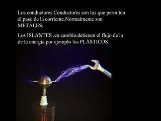 Los conductores Conductores son los que permiten el paso de la corriente.Normalmente son METALES. Los ISLANTES ,en cambio,detienen el flujo de la de la energía por ejemplo los PLÁSTICOS. 