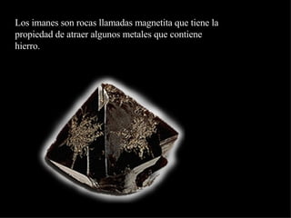 Los imanes son rocas llamadas magnetita que tiene la propiedad de atraer algunos metales que contiene hierro. 