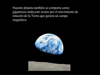 Nuestro planeta también se comporta como gigantesco imán,esto ocurre por el movimiento de rotación de la Tierra que genera un campo magnético. 