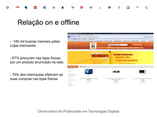 Observatório de Publicidade em Tecnologias Digitais -  145 mil buscas mensais pelas Lojas Insinuante; 67% procuram nas lojas físicas por um produto anunciado na web; - 70% dos internautas efetivam as suas compras nas lojas físicas. Relação on e offline 