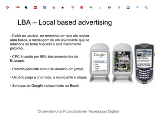 Observatório de Publicidade em Tecnologias Digitais Exibir ao usuário, no momento em que ele realiza uma busca, a mensagem de um anunciante que se relaciona ao tema buscado e está fisicamente próximo; CPC é usado por 90% dos anunciantes do Buscapé; Retorno parecido com o do anúncio em jornal; Usuário paga a chamada, o anunciante o clique; Serviços do Google indisponíveis no Brasil. LBA – Local based advertising 