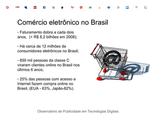 Faturamento dobra a cada dois anos,  (+ R$ 8,2 bilhões em 2008); Há cerca de 12 milhões de consumidores eletrônicos no Brasil; 850 mil pessoas da classe C viraram clientes online no Brasil nos últimos 6 anos; 25% das pessoas com acesso a Internet fazem compra online no Brasil, (EUA - 63%, Japão-82%). Comércio eletrônico no Brasil Observatório de Publicidade em Tecnologias Digitais 