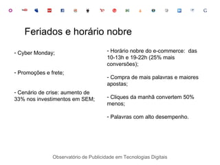 Observatório de Publicidade em Tecnologias Digitais Feriados e horário nobre Cyber Monday; Promoções e frete; Cenário de crise: aumento de  33% nos investimentos em SEM; Horário nobre do e-commerce:  das 10-13h e 19-22h (25% mais conversões); Compra de mais palavras e maiores apostas; Cliques da manhã convertem 50% menos; Palavras com alto desempenho. 