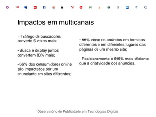 Observatório de Publicidade em Tecnologias Digitais - Tráfego de buscadores converte 6 vezes mais; Busca e display juntos convertem 83% mais; 66% dos consumidores online são impactados por um anunciante em sites diferentes; Impactos em multicanais 86% vêem os anúncios em formatos diferentes e em diferentes lugares das páginas de um mesmo site; Posicionamento é 506% mais eficiente que a criatividade dos anúncios. 