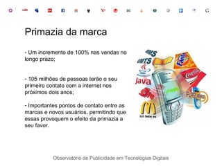 Observatório de Publicidade em Tecnologias Digitais Um incremento de 100% nas vendas no longo prazo; 105 milhões de pessoas terão o seu primeiro contato com a internet nos próximos dois anos; Importantes pontos de contato entre as marcas e novos usuários, permitindo que essas provoquem o efeito da primazia a seu favor. Primazia da marca 