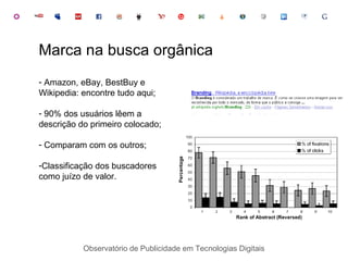 Observatório de Publicidade em Tecnologias Digitais Amazon, eBay, BestBuy e Wikipedia: encontre tudo aqui; 90% dos usuários lêem a descrição do primeiro colocado; Comparam com os outros; Classificação dos buscadores como juízo de valor. Marca na busca orgânica 