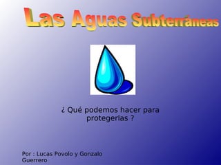Por : Lucas Povolo y Gonzalo Guerrero Las Aguas Subterráneas ¿ Qué podemos hacer para protegerlas ? 
